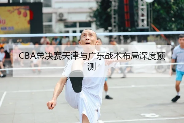 CBA总决赛天津与广东战术布局深度预测